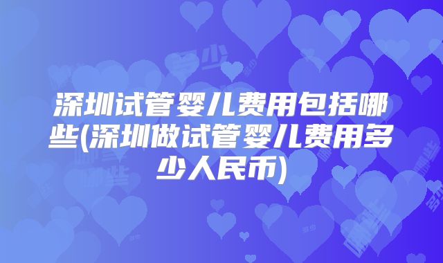 深圳试管婴儿费用包括哪些(深圳做试管婴儿费用多少人民币)