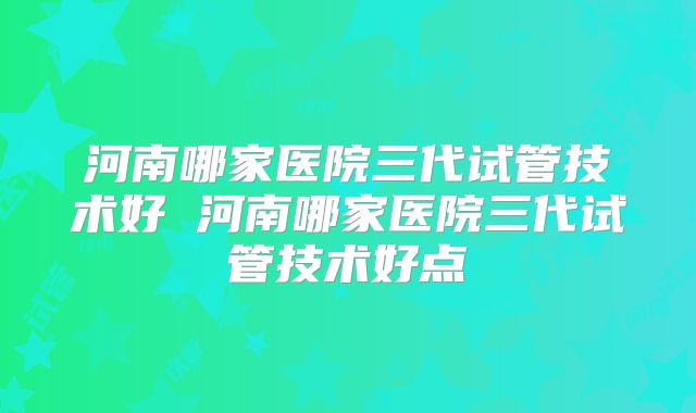 河南哪家医院三代试管技术好 河南哪家医院三代试管技术好点