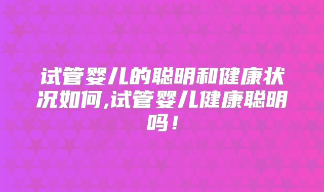 试管婴儿的聪明和健康状况如何,试管婴儿健康聪明吗！