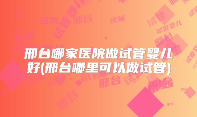 邢台哪家医院做试管婴儿好(邢台哪里可以做试管)