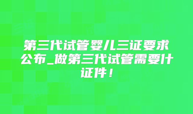 第三代试管婴儿三证要求公布_做第三代试管需要什证件!