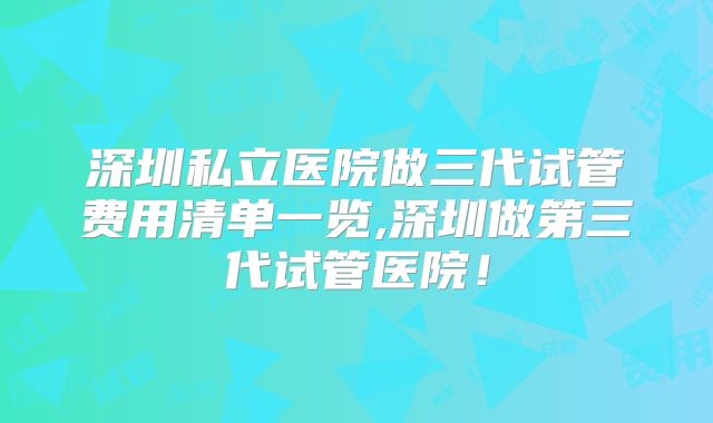 深圳私立医院做三代试管费用清单一览,深圳做第三代试管医院！