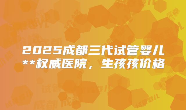 2025成都三代试管婴儿**权威医院，生孩孩价格