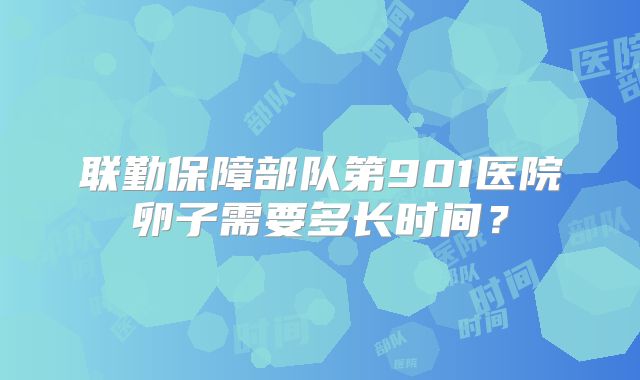 联勤保障部队第901医院卵子需要多长时间?