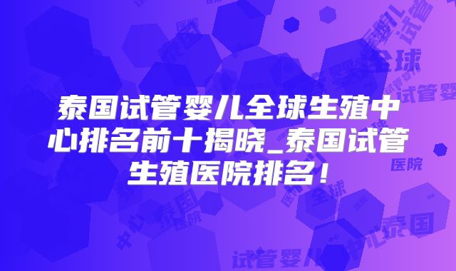 泰国试管婴儿全球生殖中心排名前十揭晓_泰国试管生殖医院排名！