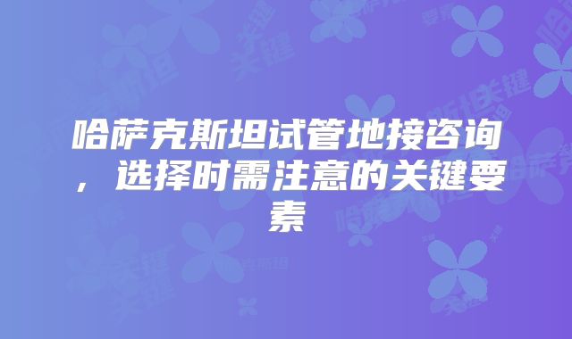 哈萨克斯坦试管地接咨询，选择时需注意的关键要素