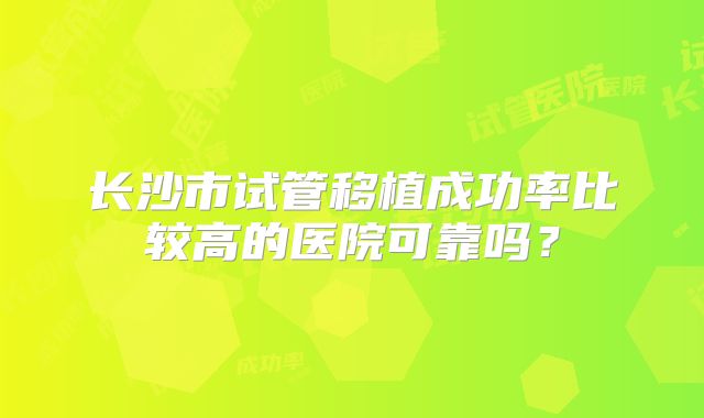 长沙市试管移植成功率比较高的医院可靠吗?