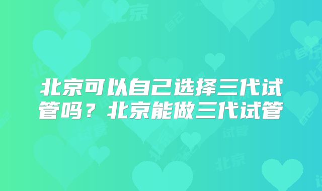 北京可以自己选择三代试管吗？北京能做三代试管