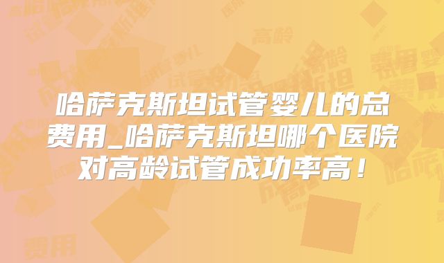 哈萨克斯坦试管婴儿的总费用_哈萨克斯坦哪个医院对高龄试管成功率高！