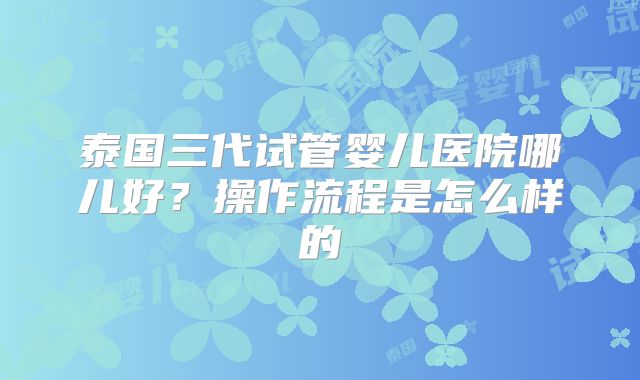 泰国三代试管婴儿医院哪儿好?操作流程是怎么样的