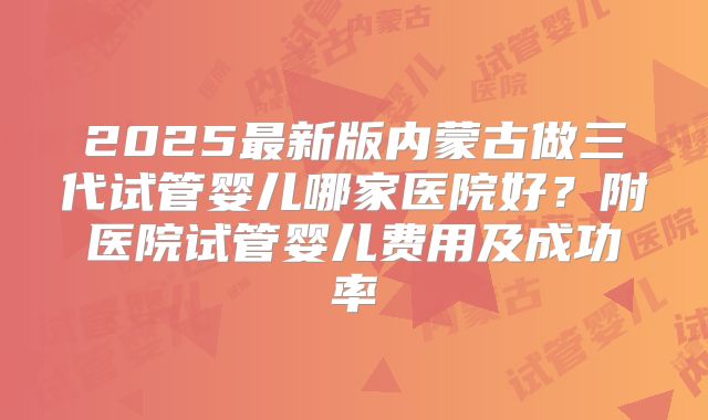 2025最新版内蒙古做三代试管婴儿哪家医院好?附医院试管婴儿费用及成功率