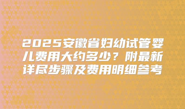 2025安徽省妇幼试管婴儿费用大约多少?附最新详尽步骤及费用明细参考