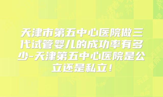 天津市第五中心医院做三代试管婴儿的成功率有多少-天津第五中心医院是公立还是私立！