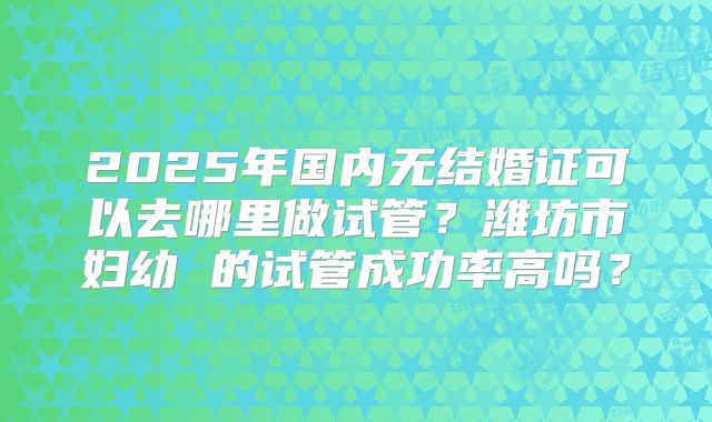 2025年国内无结婚证可以去哪里做试管?潍坊市妇幼 的试管成功率高吗?