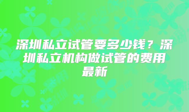 深圳私立试管要多少钱?深圳私立机构做试管的费用最新