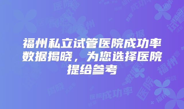 福州私立试管医院成功率数据揭晓,为您选择医院提给参考