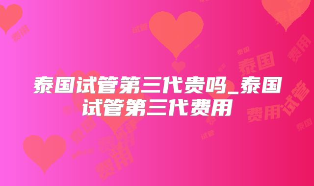 泰国试管第三代贵吗_泰国试管第三代费用