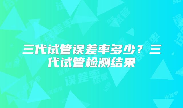 三代试管误差率多少？三代试管检测结果