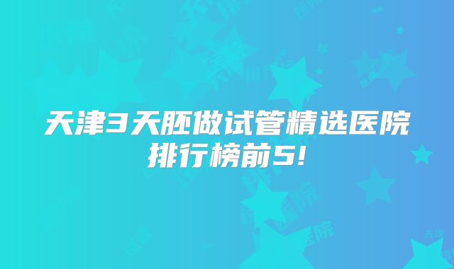 天津3天胚做试管精选医院排行榜前5!