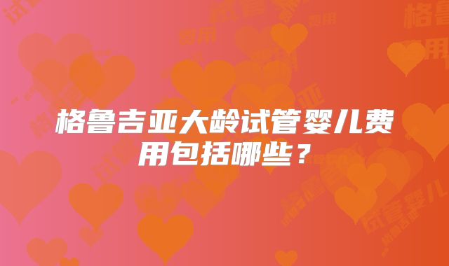 格鲁吉亚大龄试管婴儿费用包括哪些？