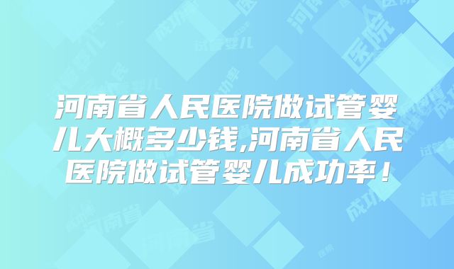 河南省人民医院做试管婴儿大概多少钱,河南省人民医院做试管婴儿成功率！