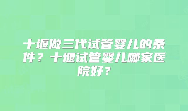 十堰做三代试管婴儿的条件？十堰试管婴儿哪家医院好？