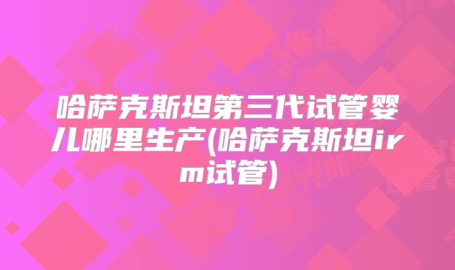 哈萨克斯坦第三代试管婴儿哪里生产(哈萨克斯坦irm试管)