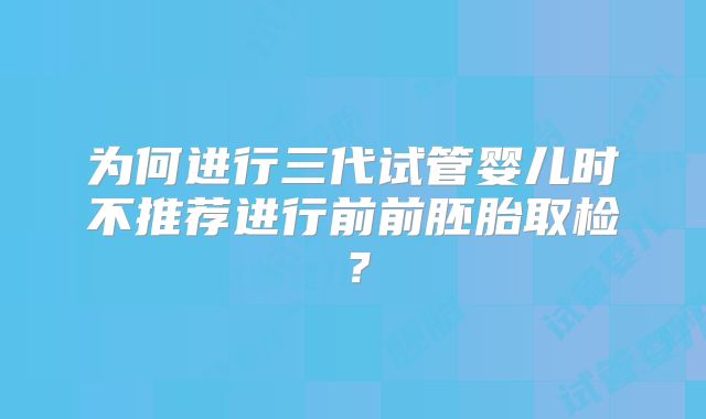 为何进行三代试管婴儿时不推荐进行前前胚胎取检？