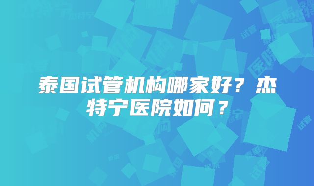 泰国试管机构哪家好?杰特宁医院如何?