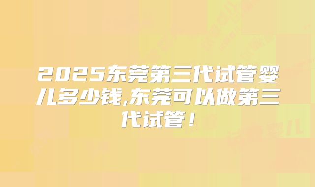 2025东莞第三代试管婴儿多少钱,东莞可以做第三代试管!