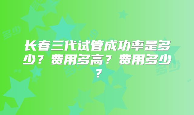 长春三代试管成功率是多少？费用多高？费用多少？