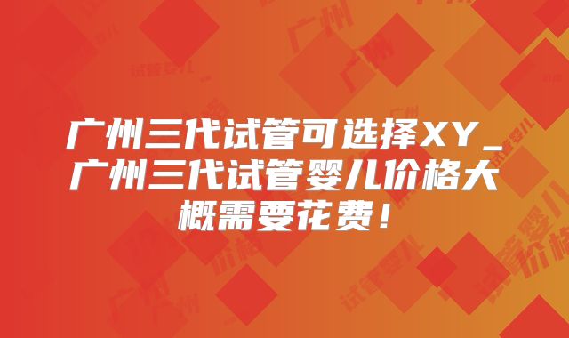 广州三代试管可选择XY_广州三代试管婴儿价格大概需要花费!