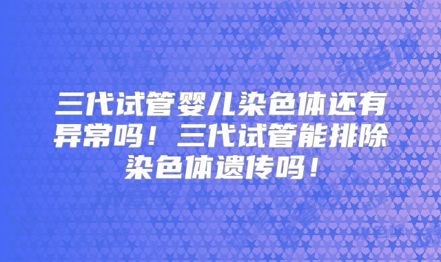 三代试管婴儿染色体还有异常吗！三代试管能排除染色体遗传吗！