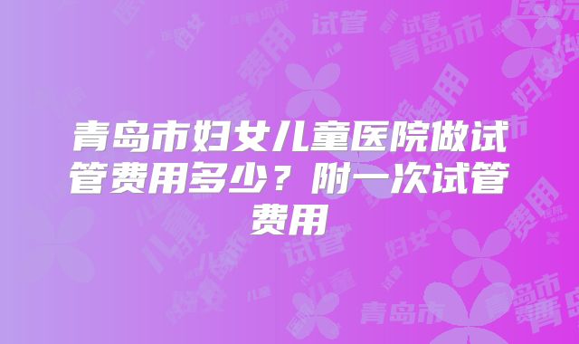 青岛市妇女儿童医院做试管费用多少？附一次试管费用