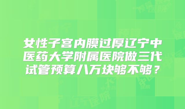 女性子宫内膜过厚辽宁中医药大学附属医院做三代试管预算八万块够不够？