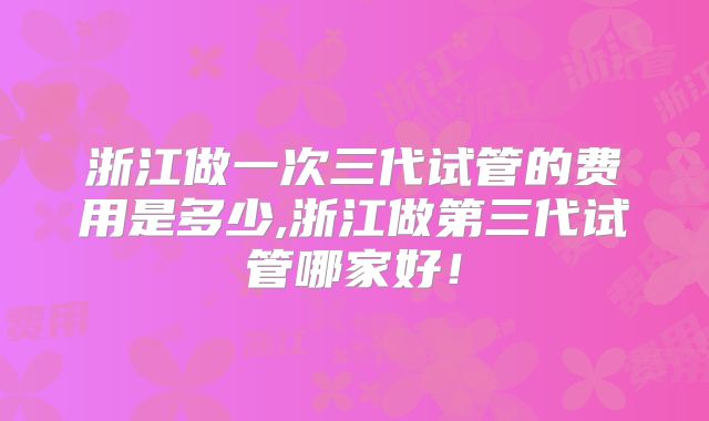 浙江做一次三代试管的费用是多少,浙江做第三代试管哪家好!