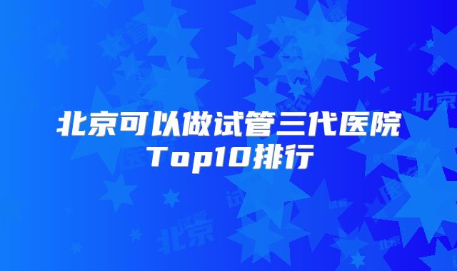 北京可以做试管三代医院Top10排行
