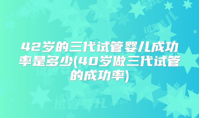 42岁的三代试管婴儿成功率是多少(40岁做三代试管的成功率)
