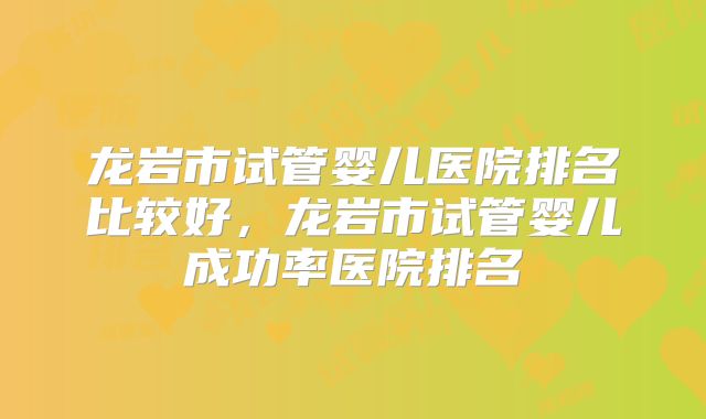 龙岩市试管婴儿医院排名比较好，龙岩市试管婴儿成功率医院排名