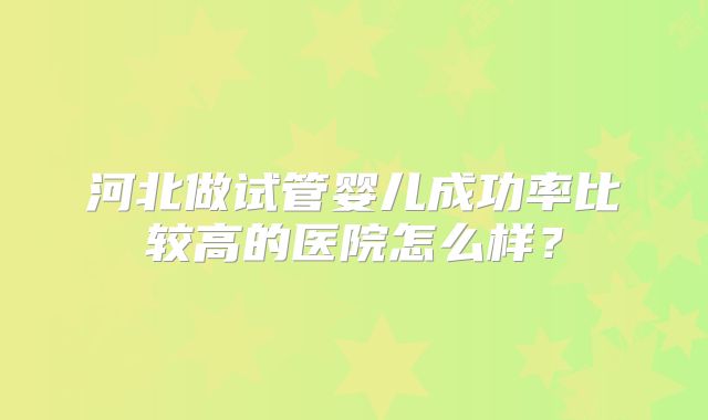 河北做试管婴儿成功率比较高的医院怎么样?