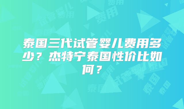 泰国三代试管婴儿费用多少？杰特宁泰国性价比如何？