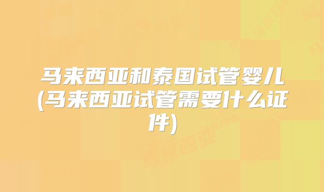 马来西亚和泰国试管婴儿(马来西亚试管需要什么证件)