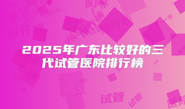 2025年广东比较好的三代试管医院排行榜