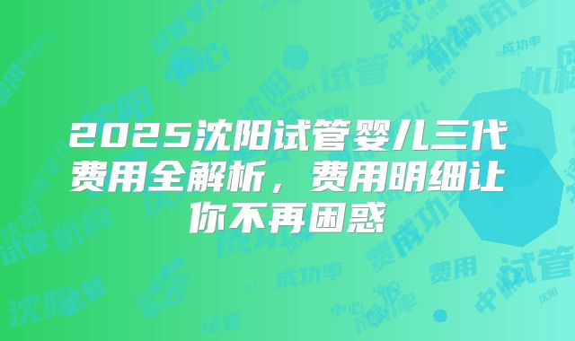 2025沈阳试管婴儿三代费用全解析,费用明细让你不再困惑