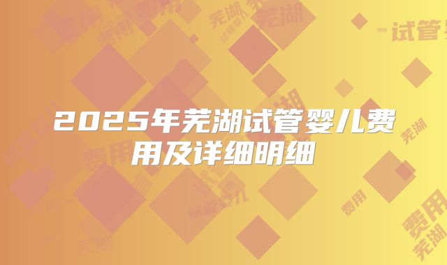 2025年芜湖试管婴儿费用及详细明细