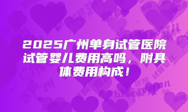 2025广州单身试管医院试管婴儿费用高吗，附具体费用构成！