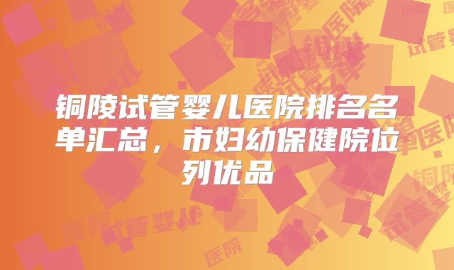 铜陵试管婴儿医院排名名单汇总，市妇幼保健院位列优品