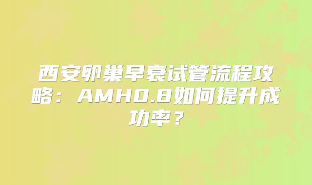 西安卵巢早衰试管流程攻略：AMH0.8如何提升成功率？