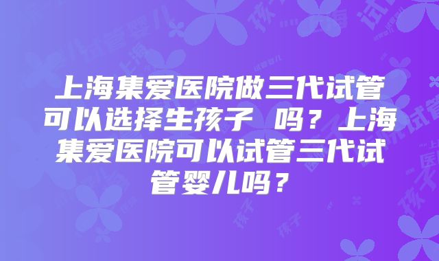 上海集爱医院做三代试管可以选择生孩子 吗？上海集爱医院可以试管三代试管婴儿吗？