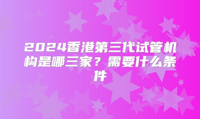 2024香港第三代试管机构是哪三家？需要什么条件